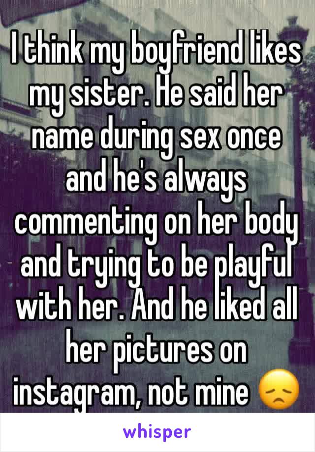 I think my boyfriend likes my sister. He said her name during sex once and he's always commenting on her body and trying to be playful with her. And he liked all her pictures on instagram, not mine 😞