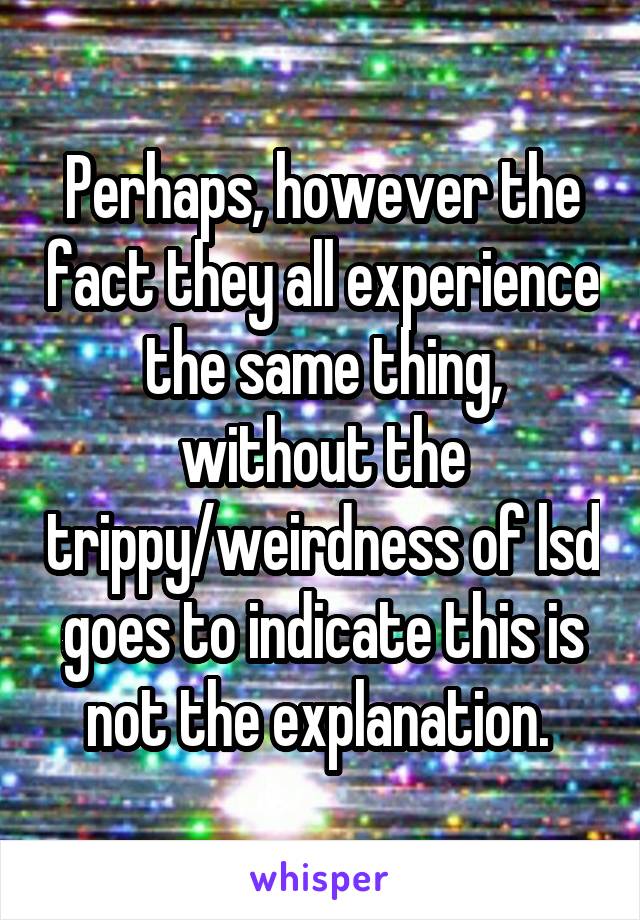 Perhaps, however the fact they all experience the same thing, without the trippy/weirdness of lsd goes to indicate this is not the explanation. 