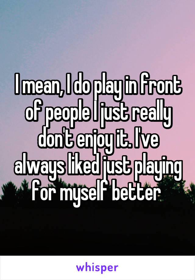 I mean, I do play in front of people I just really don't enjoy it. I've always liked just playing for myself better 