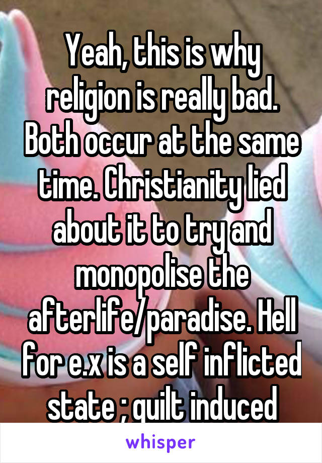 Yeah, this is why religion is really bad. Both occur at the same time. Christianity lied about it to try and monopolise the afterlife/paradise. Hell for e.x is a self inflicted state ; guilt induced