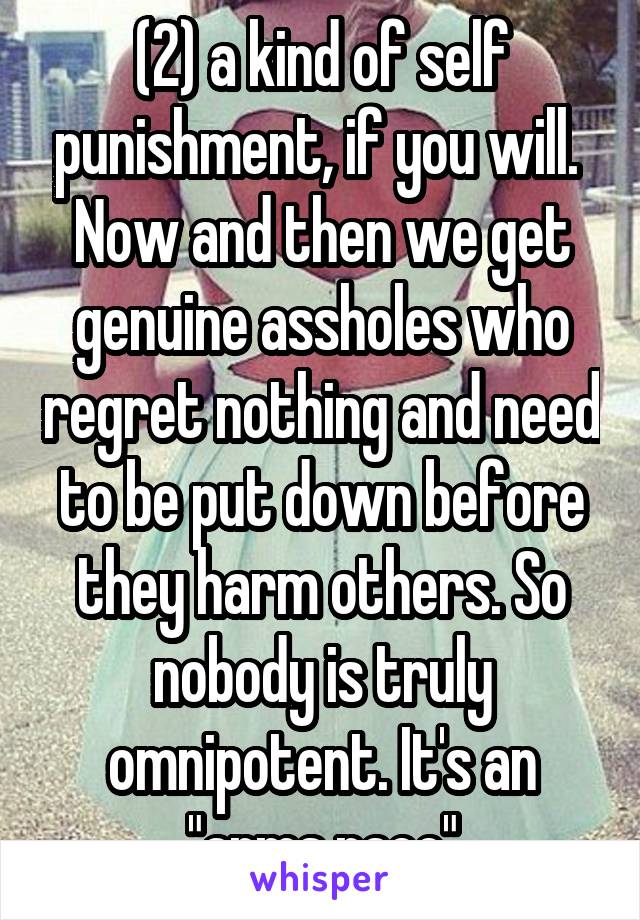 (2) a kind of self punishment, if you will. 
Now and then we get genuine assholes who regret nothing and need to be put down before they harm others. So nobody is truly omnipotent. It's an "arms race"