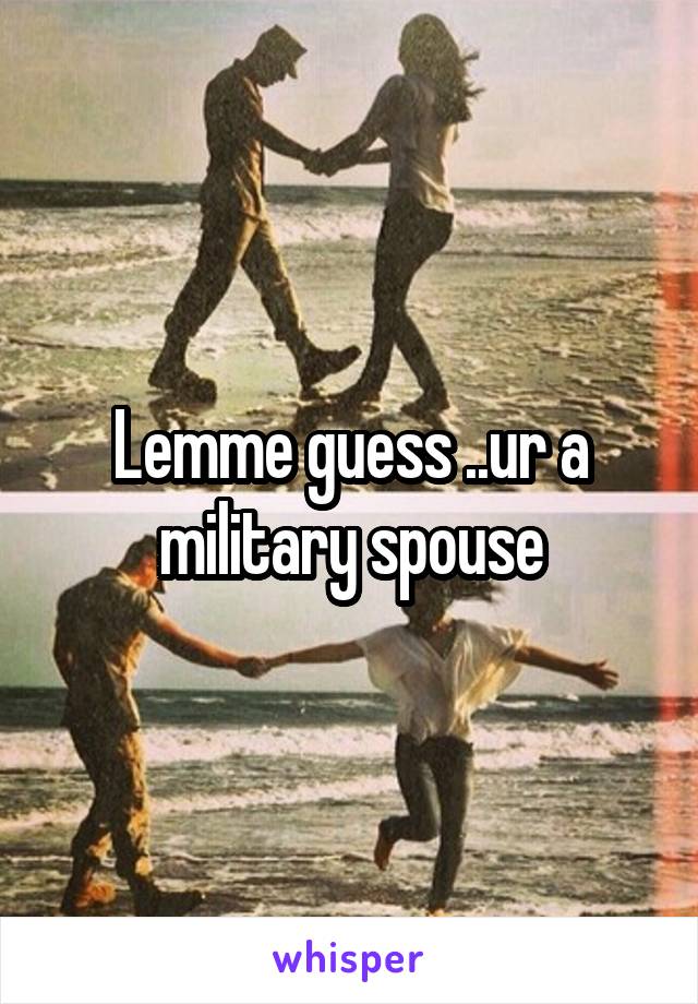 Lemme guess ..ur a military spouse