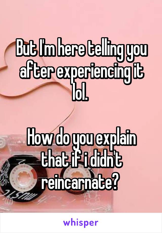 But I'm here telling you after experiencing it lol. 

How do you explain that if i didn't reincarnate? 