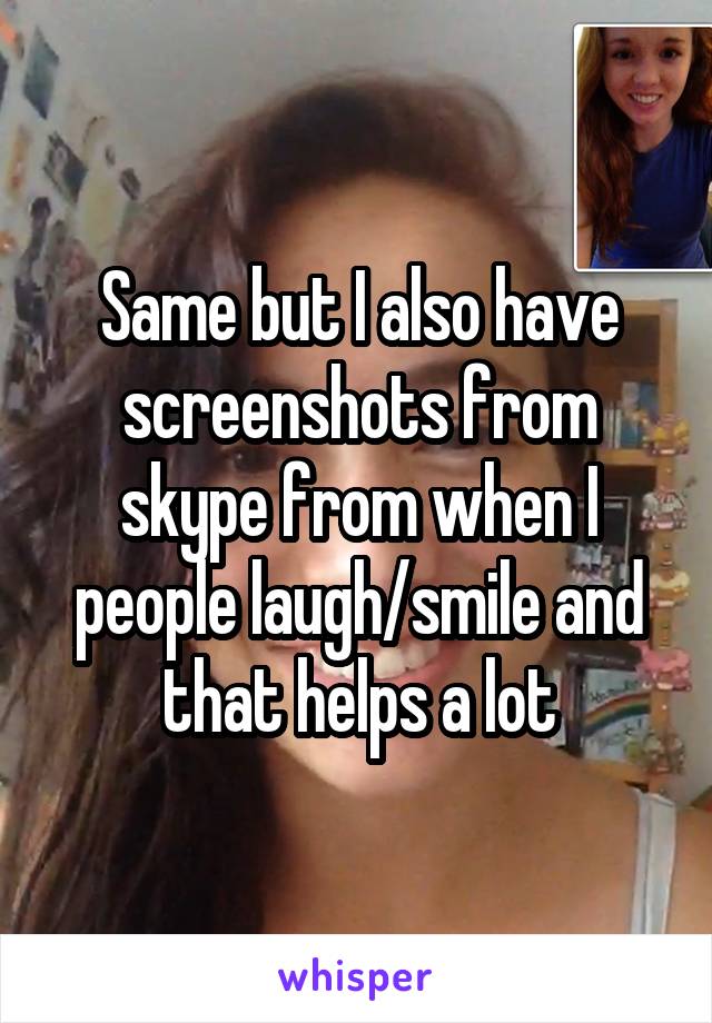 Same but I also have screenshots from skype from when I people laugh/smile and that helps a lot