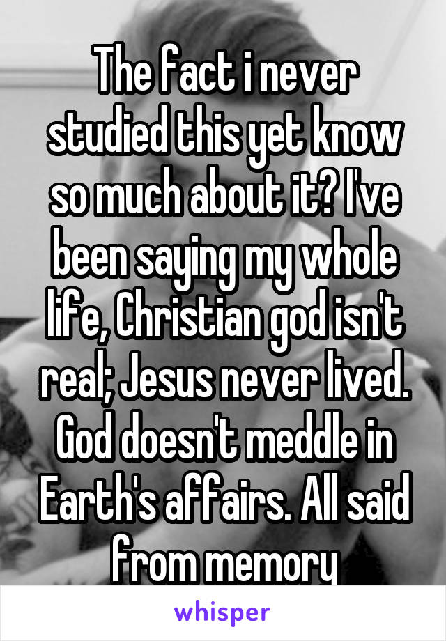 The fact i never studied this yet know so much about it? I've been saying my whole life, Christian god isn't real; Jesus never lived. God doesn't meddle in Earth's affairs. All said from memory