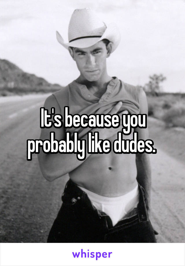 It's because you probably like dudes. 