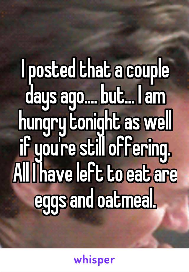 I posted that a couple days ago.... but... I am hungry tonight as well if you're still offering. All I have left to eat are eggs and oatmeal.