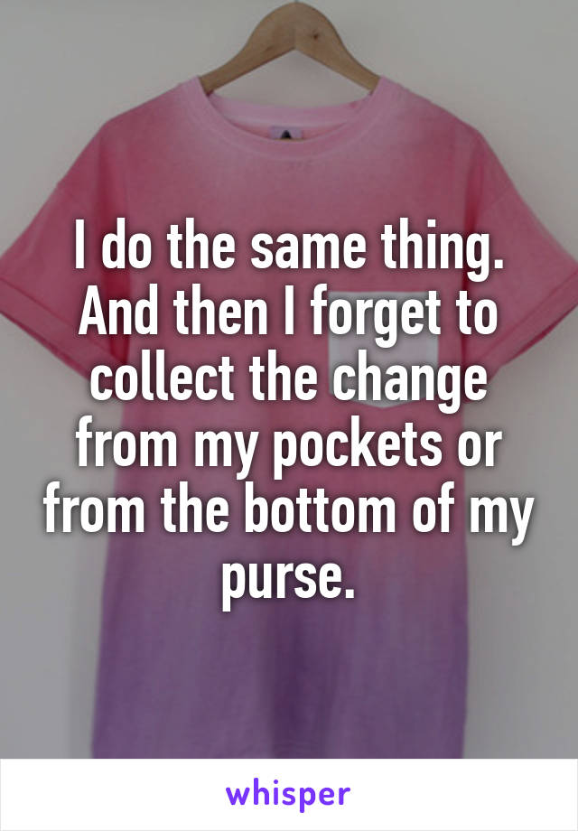I do the same thing. And then I forget to collect the change from my pockets or from the bottom of my purse.