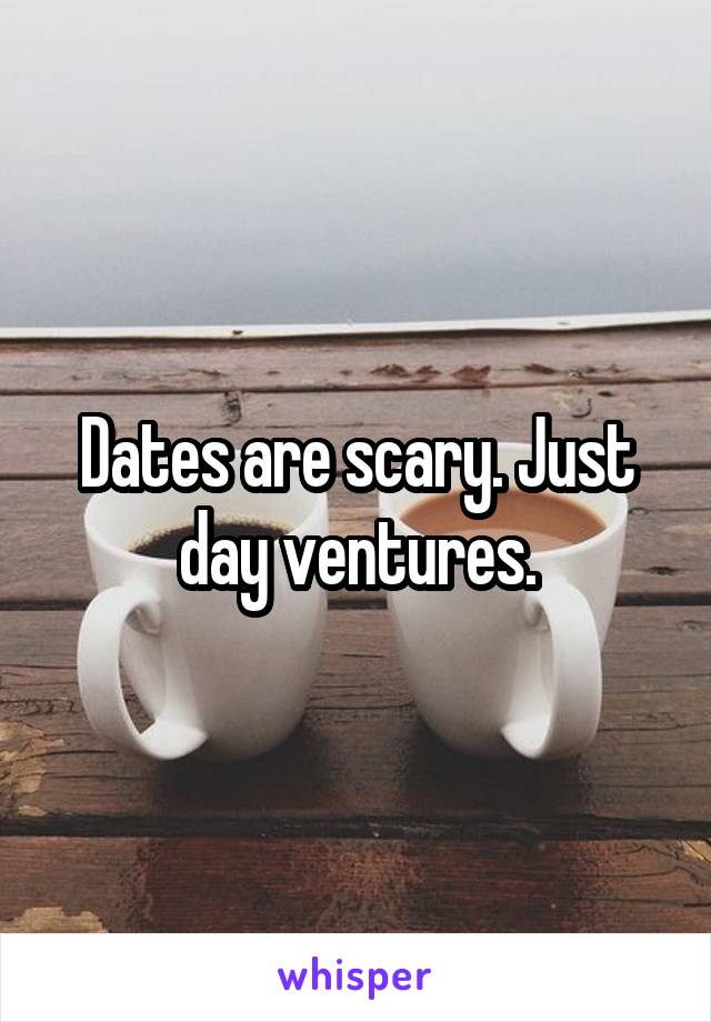 Dates are scary. Just day ventures.