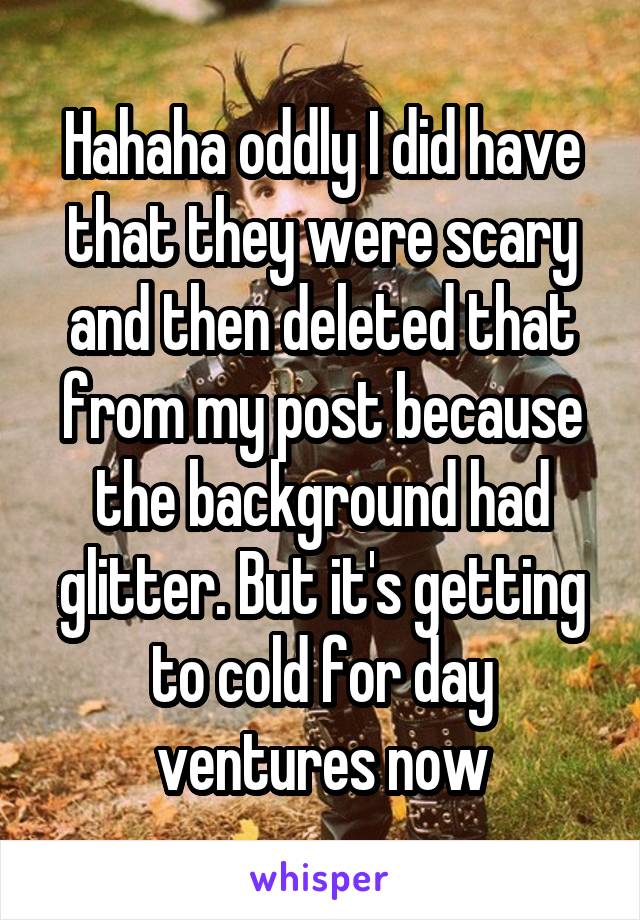 Hahaha oddly I did have that they were scary and then deleted that from my post because the background had glitter. But it's getting to cold for day ventures now