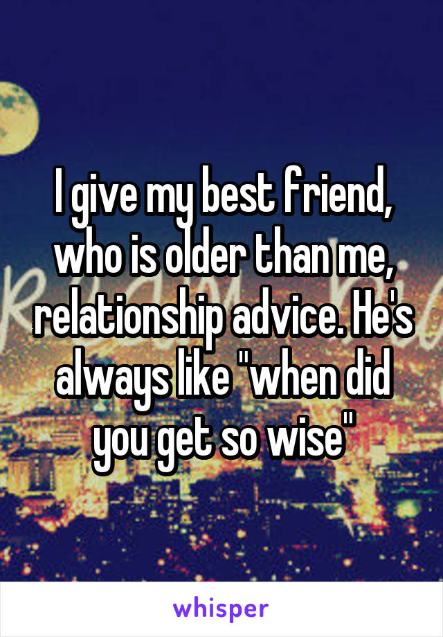 I give my best friend, who is older than me, relationship advice. He's always like "when did you get so wise"