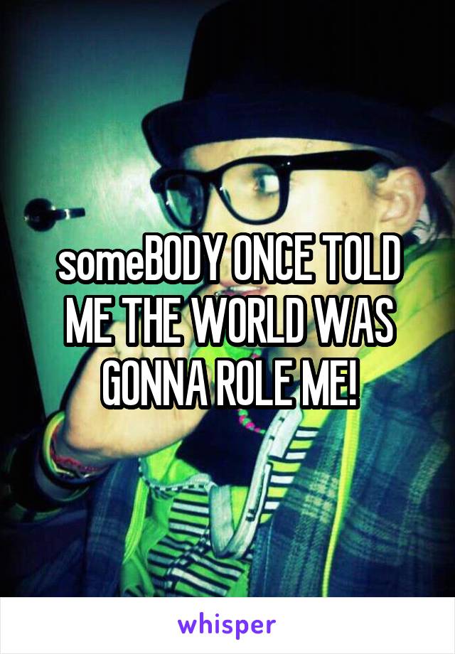 someBODY ONCE TOLD ME THE WORLD WAS GONNA ROLE ME!