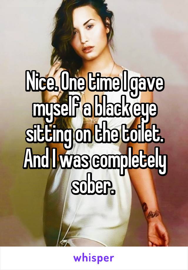 Nice. One time I gave myself a black eye sitting on the toilet. And I was completely sober. 