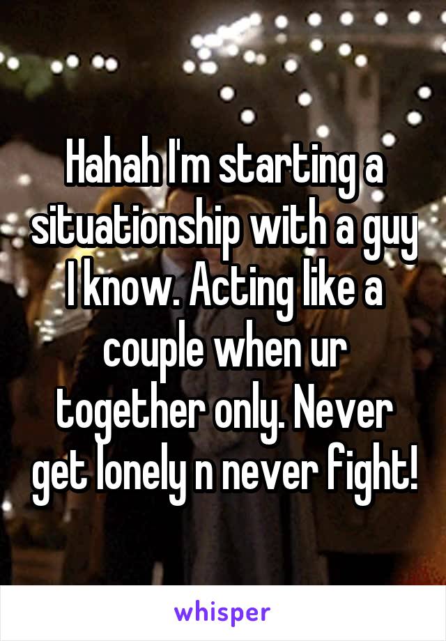 Hahah I'm starting a situationship with a guy I know. Acting like a couple when ur together only. Never get lonely n never fight!