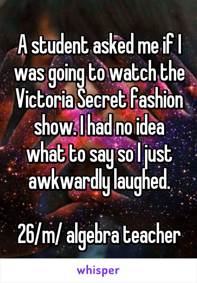 A student asked me if I was going to watch the Victoria Secret fashion show. I had no idea what to say so I just awkwardly laughed.

26/m/ algebra teacher