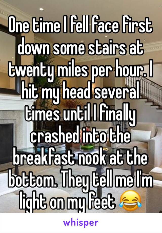 One time I fell face first down some stairs at twenty miles per hour. I hit my head several times until I finally crashed into the breakfast nook at the bottom. They tell me I'm light on my feet 😂