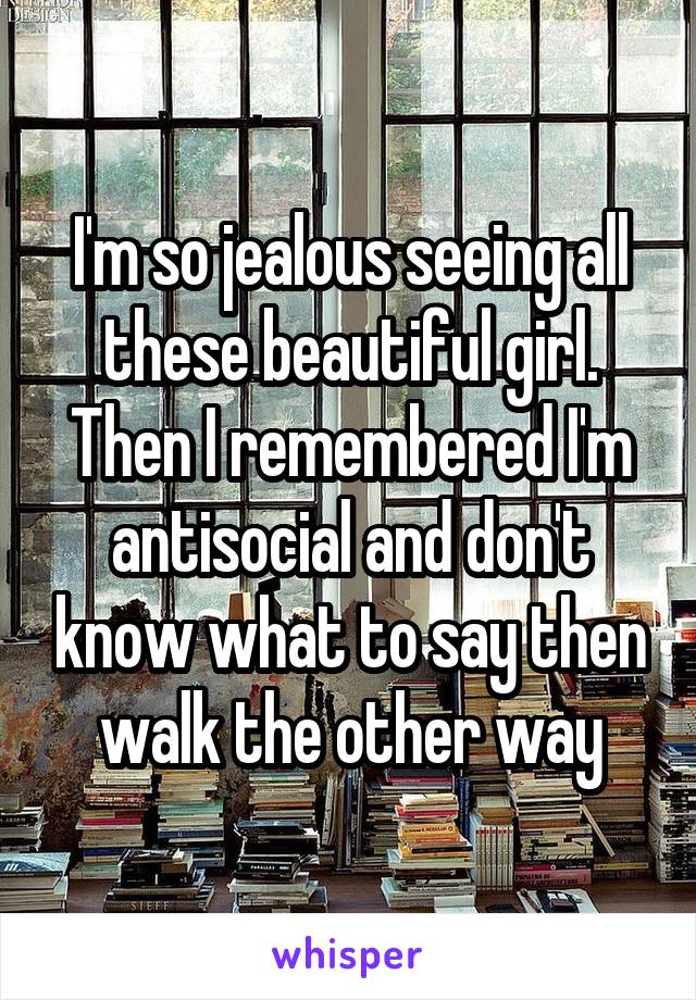 I'm so jealous seeing all these beautiful girl. Then I remembered I'm antisocial and don't know what to say then walk the other way