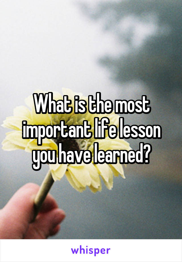 What is the most important life lesson you have learned?