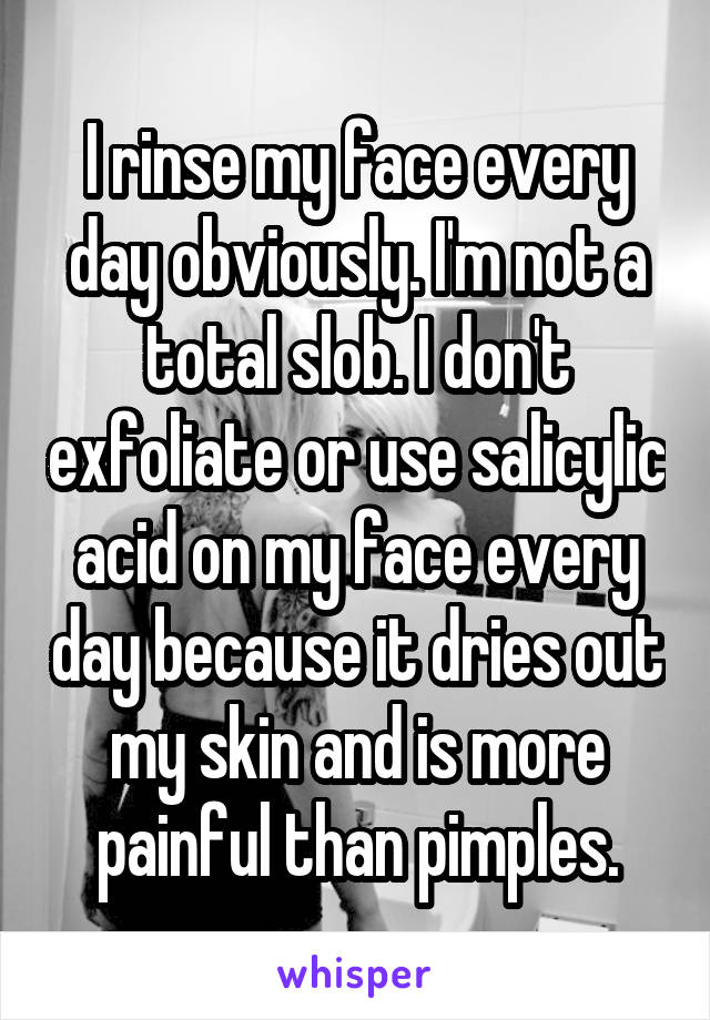 I rinse my face every day obviously. I'm not a total slob. I don't exfoliate or use salicylic acid on my face every day because it dries out my skin and is more painful than pimples.