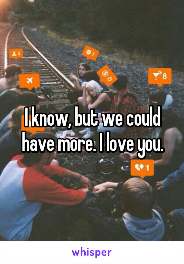 I know, but we could have more. I love you.