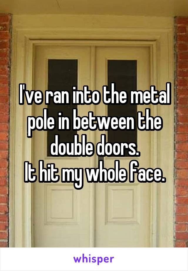 I've ran into the metal pole in between the double doors.
It hit my whole face.