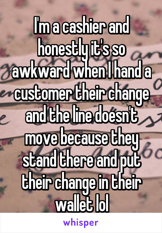 I'm a cashier and honestly it's so awkward when I hand a customer their change and the line doesn't move because they stand there and put their change in their wallet lol