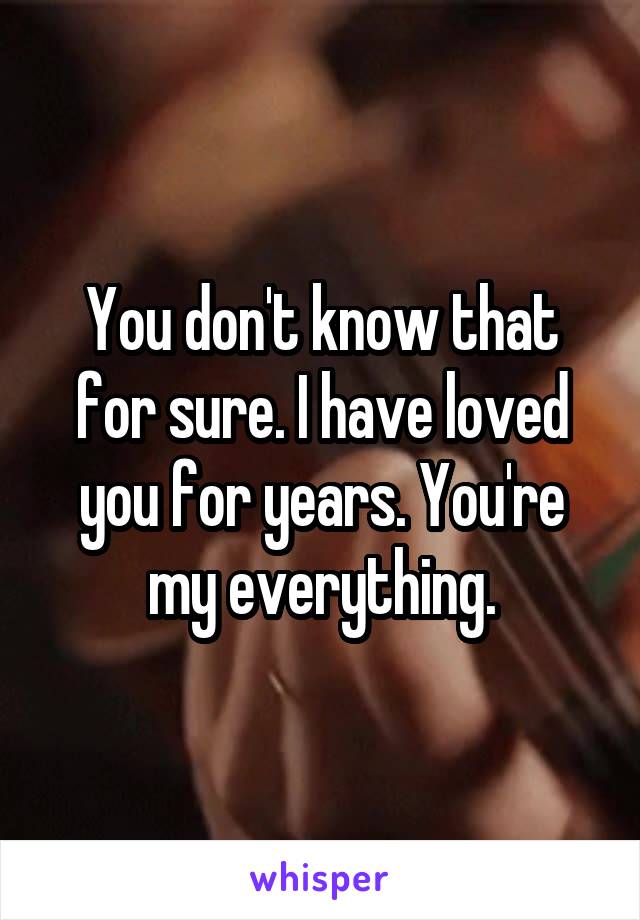 You don't know that for sure. I have loved you for years. You're my everything.