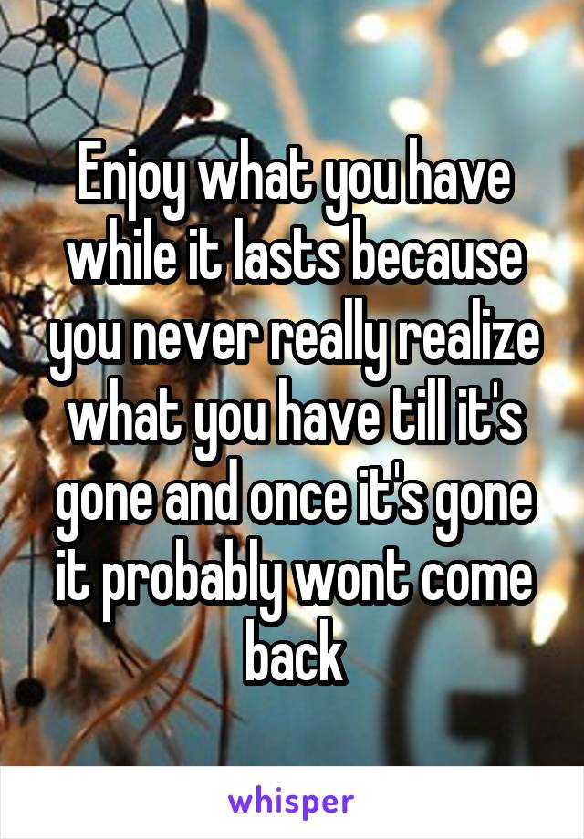 Enjoy what you have while it lasts because you never really realize what you have till it's gone and once it's gone it probably wont come back