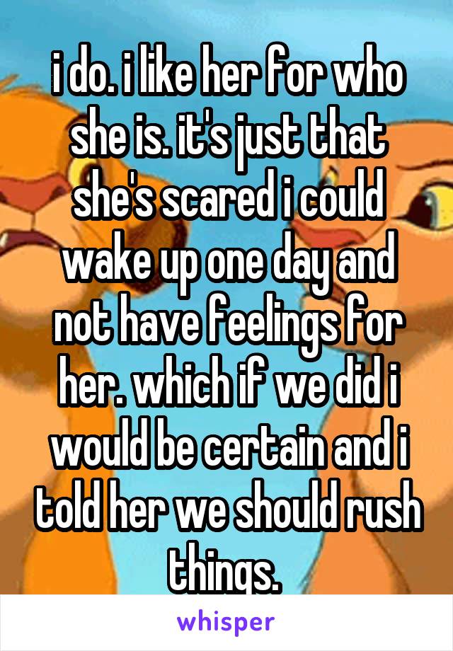 i do. i like her for who she is. it's just that she's scared i could wake up one day and not have feelings for her. which if we did i would be certain and i told her we should rush things. 