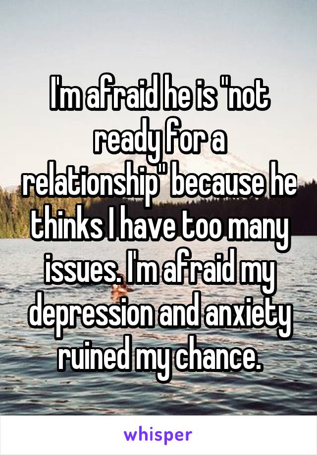 I'm afraid he is "not ready for a relationship" because he thinks I have too many issues. I'm afraid my depression and anxiety ruined my chance.