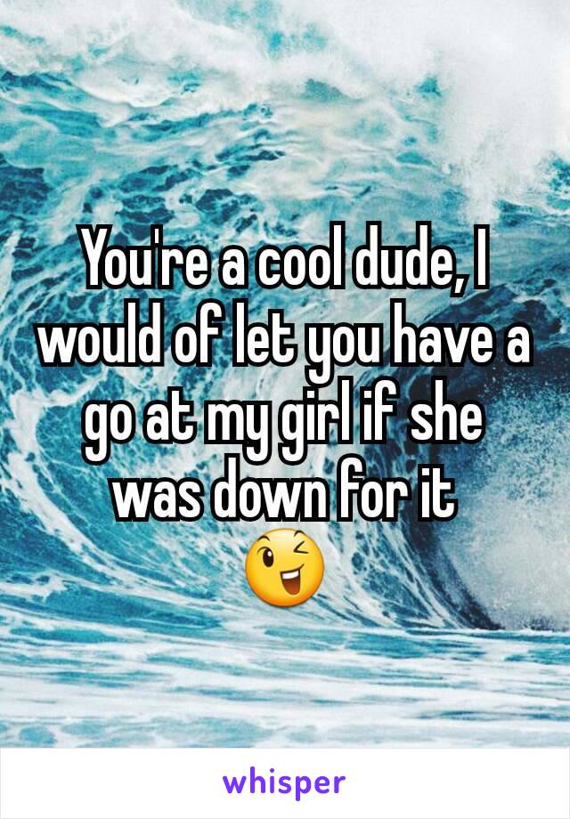 You're a cool dude, I would of let you have a go at my girl if she was down for it
😉