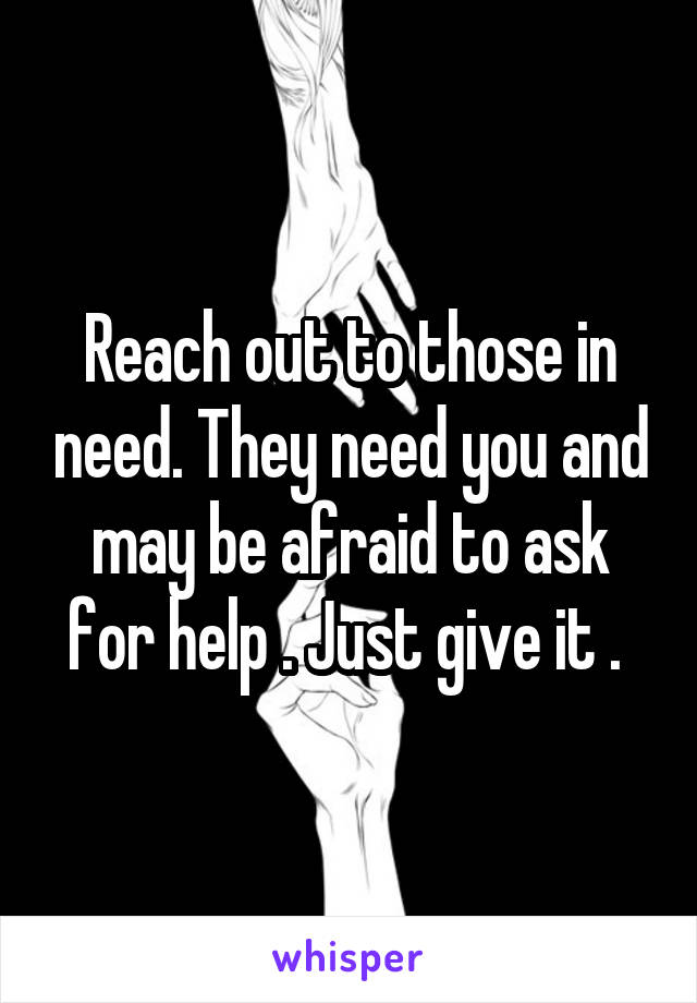 Reach out to those in need. They need you and may be afraid to ask for help . Just give it . 