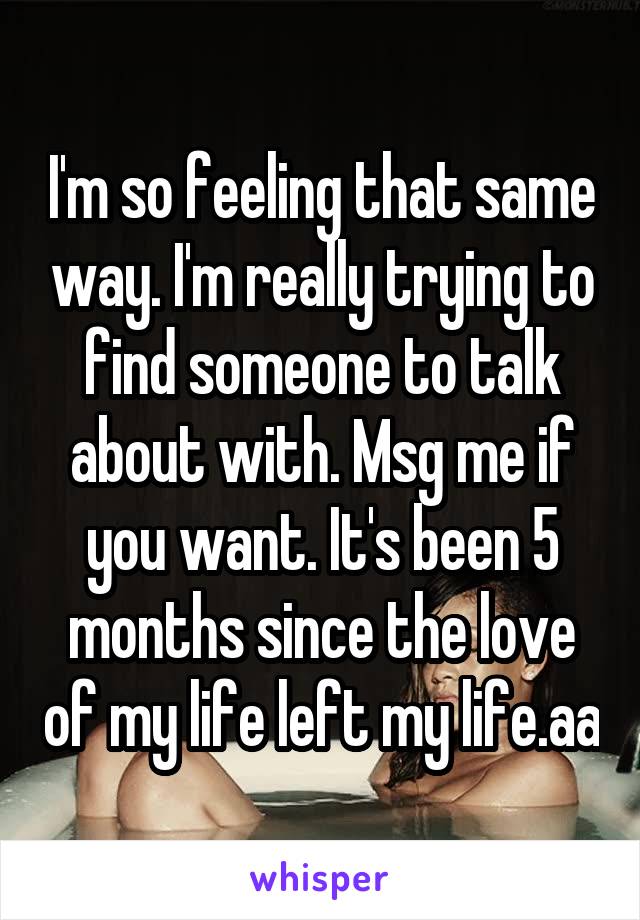 I'm so feeling that same way. I'm really trying to find someone to talk about with. Msg me if you want. It's been 5 months since the love of my life left my life.aa