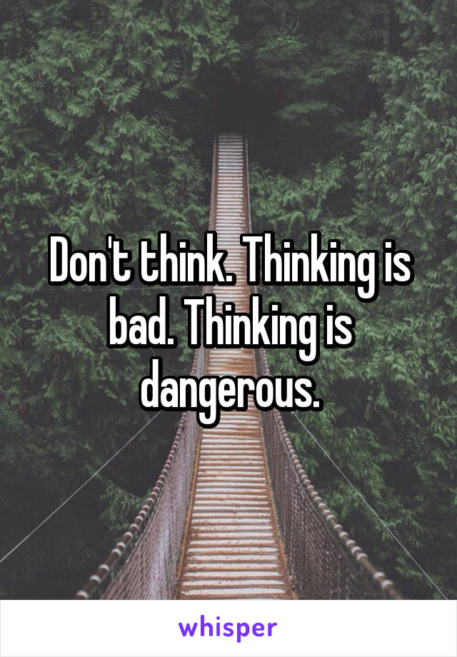 Don't think. Thinking is bad. Thinking is dangerous.