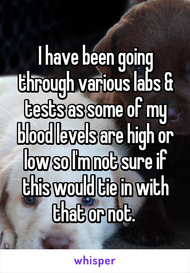 I have been going through various labs & tests as some of my blood levels are high or low so I'm not sure if this would tie in with that or not. 