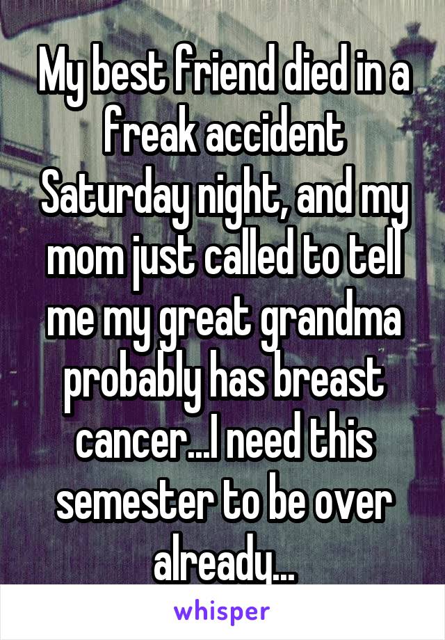 My best friend died in a freak accident Saturday night, and my mom just called to tell me my great grandma probably has breast cancer...I need this semester to be over already...