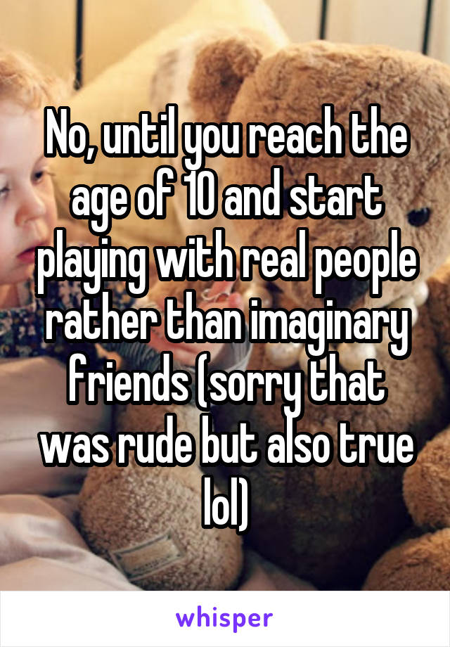 No, until you reach the age of 10 and start playing with real people rather than imaginary friends (sorry that was rude but also true lol)