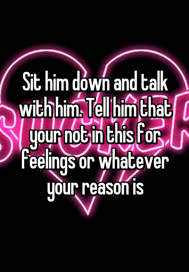 sit-him-down-and-talk-with-him-tell-him-that-your-not-in-this-for-feelings-or-whatever-your