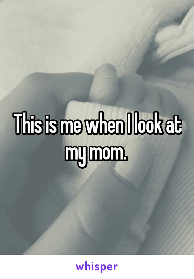 This is me when I look at my mom. 