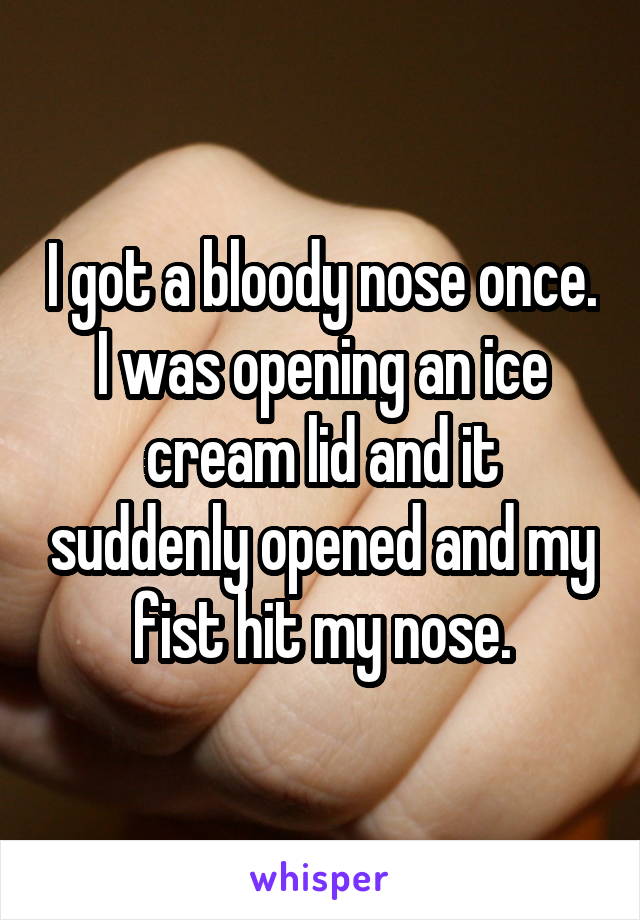 I got a bloody nose once. I was opening an ice cream lid and it suddenly opened and my fist hit my nose.