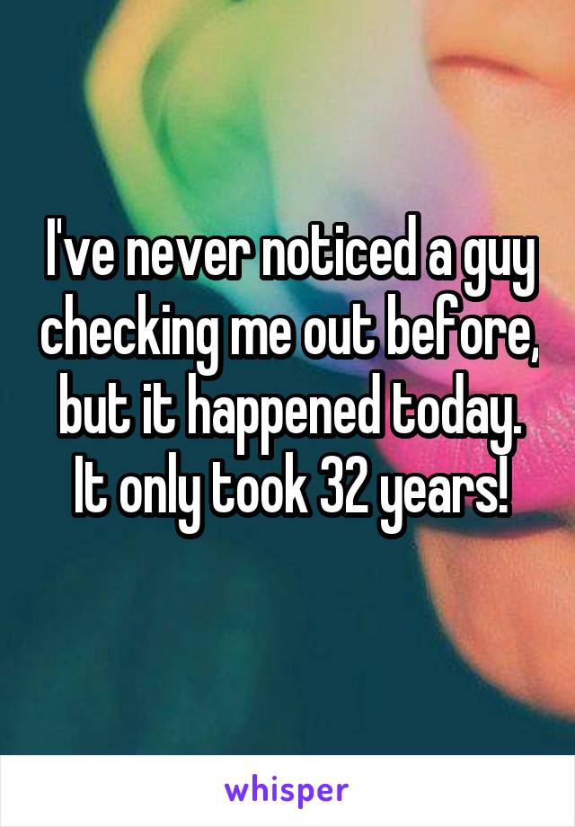 I've never noticed a guy checking me out before, but it happened today. It only took 32 years!
