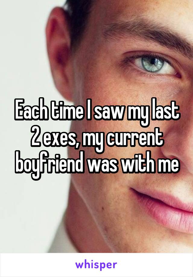 Each time I saw my last 2 exes, my current boyfriend was with me