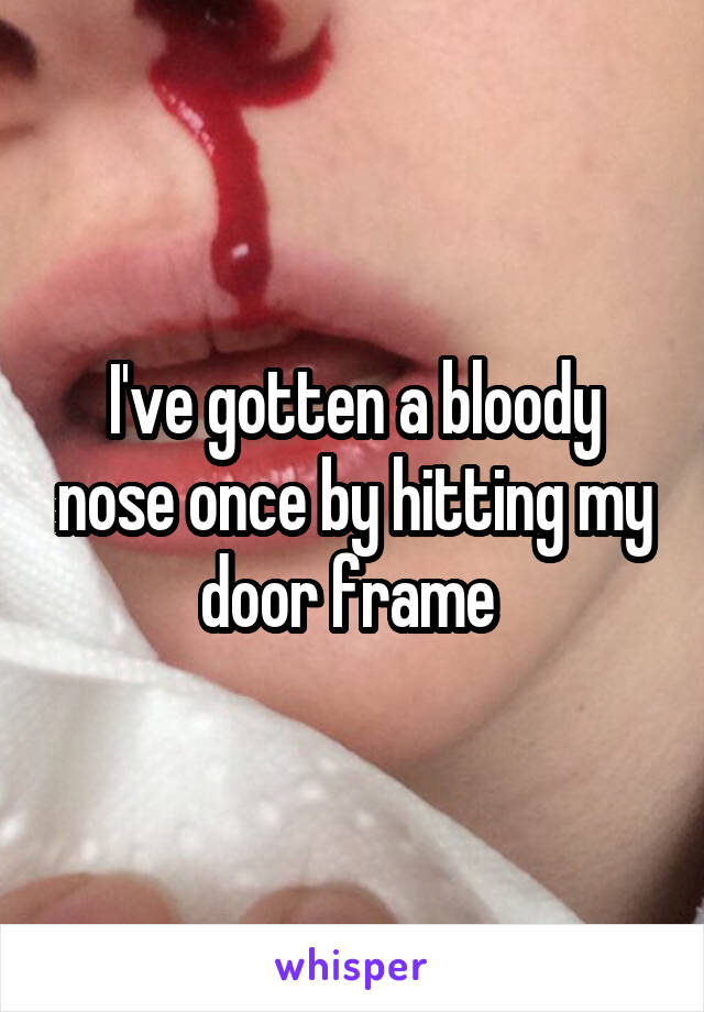 I've gotten a bloody nose once by hitting my door frame 