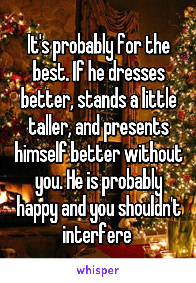 It's probably for the best. If he dresses better, stands a little taller, and presents himself better without you. He is probably happy and you shouldn't interfere 