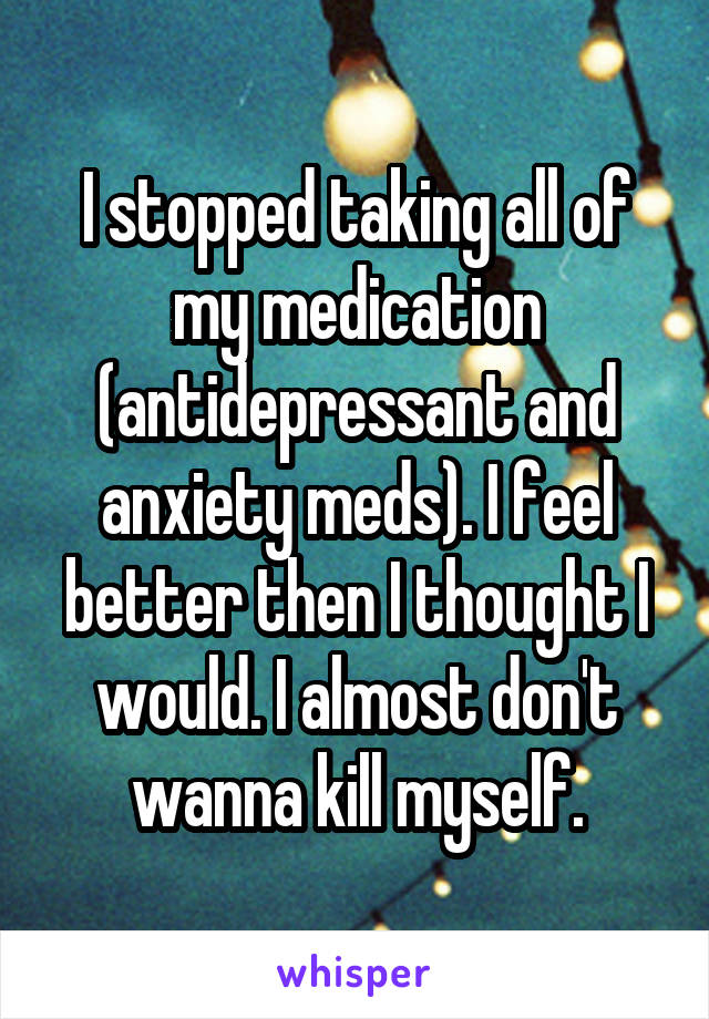 I stopped taking all of my medication (antidepressant and anxiety meds). I feel better then I thought I would. I almost don't wanna kill myself.