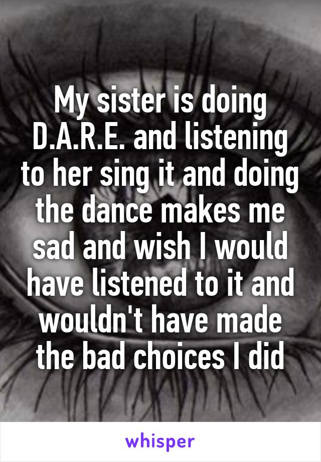 My sister is doing D.A.R.E. and listening to her sing it and doing the dance makes me sad and wish I would have listened to it and wouldn't have made the bad choices I did