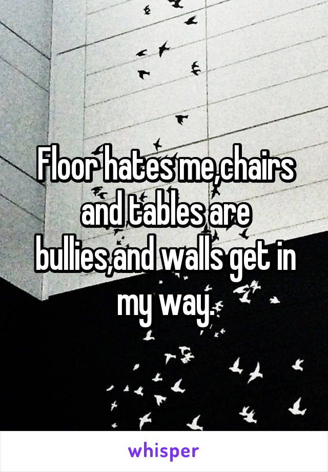 Floor hates me,chairs and tables are bullies,and walls get in my way.
