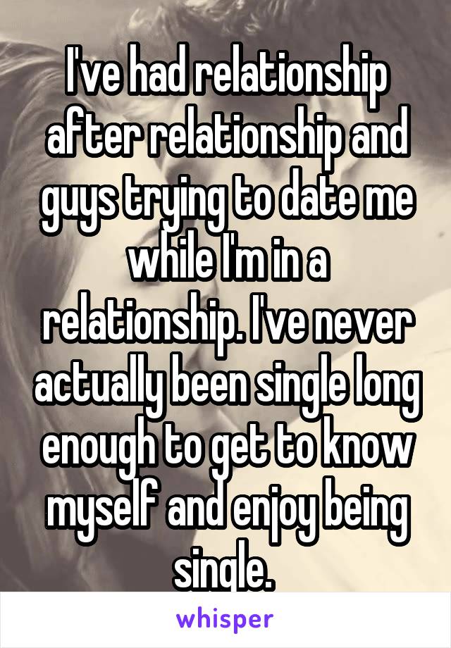 I've had relationship after relationship and guys trying to date me while I'm in a relationship. I've never actually been single long enough to get to know myself and enjoy being single. 