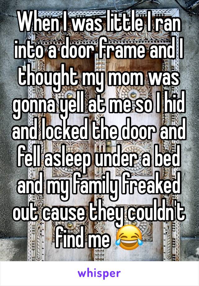 When I was little I ran into a door frame and I thought my mom was gonna yell at me so I hid and locked the door and fell asleep under a bed and my family freaked out cause they couldn't find me 😂