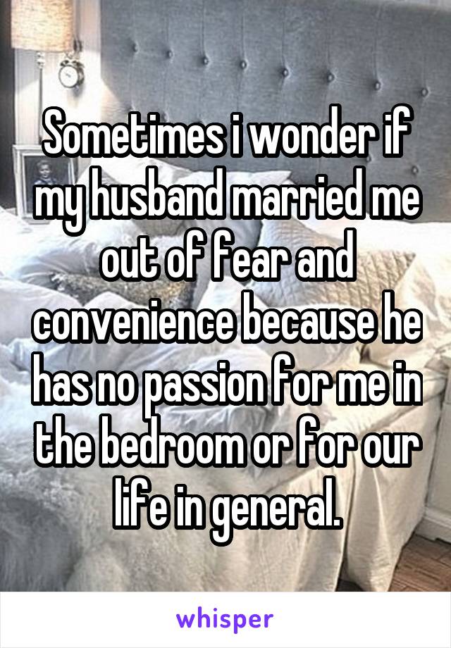 Sometimes i wonder if my husband married me out of fear and convenience because he has no passion for me in the bedroom or for our life in general.